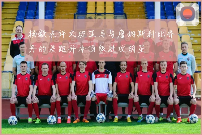 杨毅点评文班亚马与詹姆斯科比乔丹的差距并非顶级进攻明星