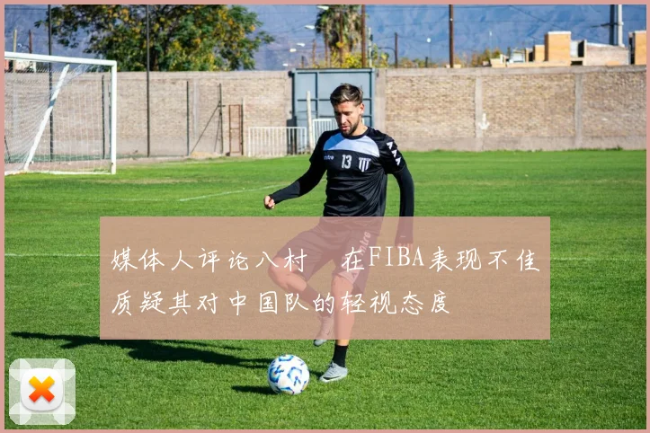 媒体人评论八村塁在FIBA表现不佳质疑其对中国队的轻视态度