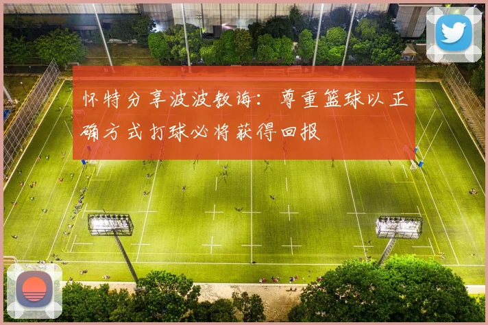 怀特分享波波教诲：尊重篮球以正确方式打球必将获得回报