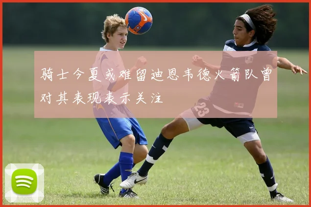 骑士今夏或难留迪恩韦德火箭队曾对其表现表示关注