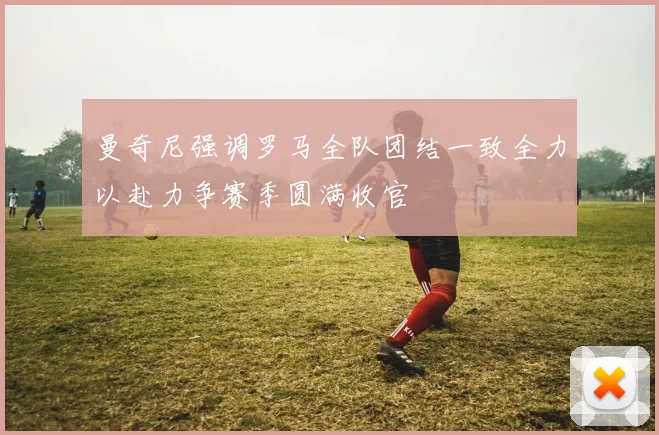 曼奇尼强调罗马全队团结一致全力以赴力争赛季圆满收官