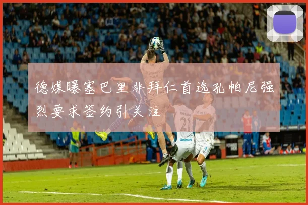 德媒曝塞巴里非拜仁首选孔帕尼强烈要求签约引关注