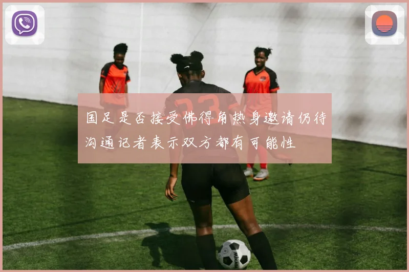 国足是否接受佛得角热身邀请仍待沟通记者表示双方都有可能性
