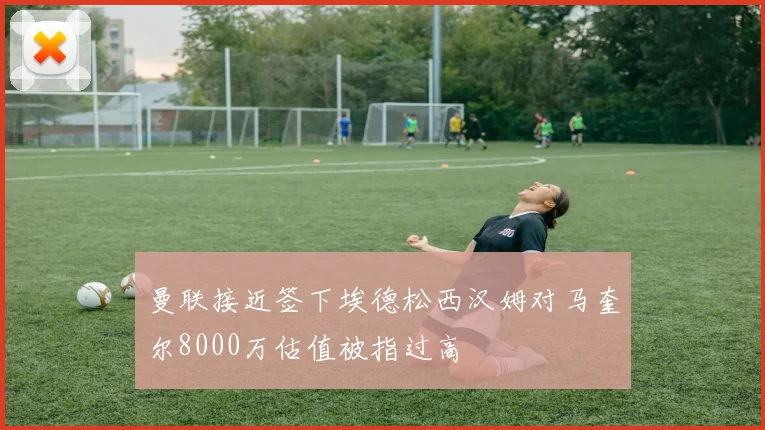 曼联接近签下埃德松西汉姆对马奎尔8000万估值被指过高