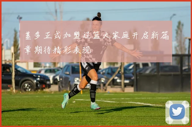 基多正式加盟辽篮大家庭开启新篇章期待精彩表现