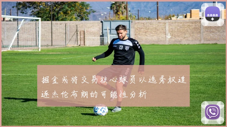 掘金或将交易核心球员以选秀权追逐杰伦布朗的可能性分析