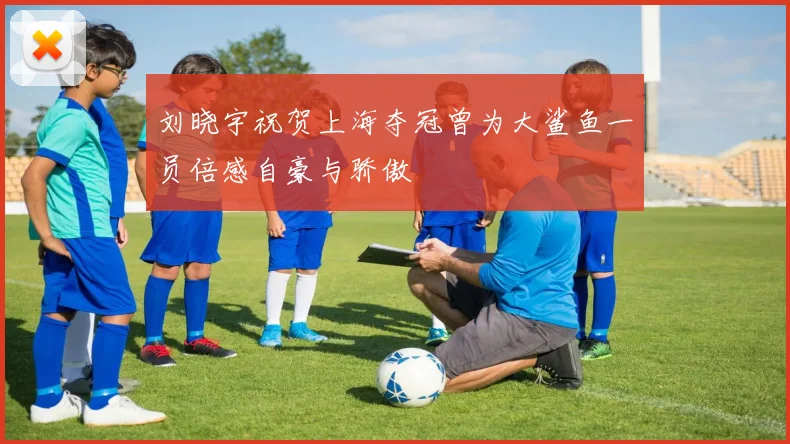 刘晓宇祝贺上海夺冠曾为大鲨鱼一员倍感自豪与骄傲
